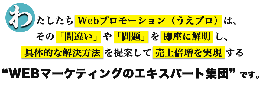 わたしたちWebプロモーション（うえプロ）は、その「間違い」や「問題」を即座に解明し、具体的な解決方法を提案して売上倍増を実現する「WEBマーケティングのエキスパート集団」です。